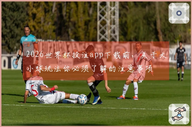 2026世界杯投注app下载前，关于大小球玩法你必须了解的注意事项